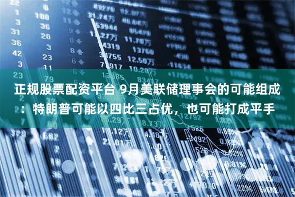 正规股票配资平台 9月美联储理事会的可能组成：特朗普可能以四比三占优，也可能打成平手