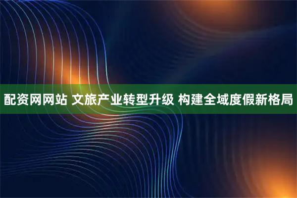 配资网网站 文旅产业转型升级 构建全域度假新格局