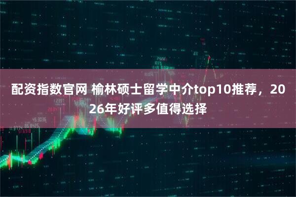 配资指数官网 榆林硕士留学中介top10推荐，2026年好评多值得选择