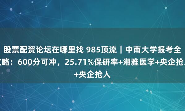 股票配资论坛在哪里找 985顶流｜中南大学报考全攻略：600分可冲，25.71%保研率+湘雅医学+央企抢人