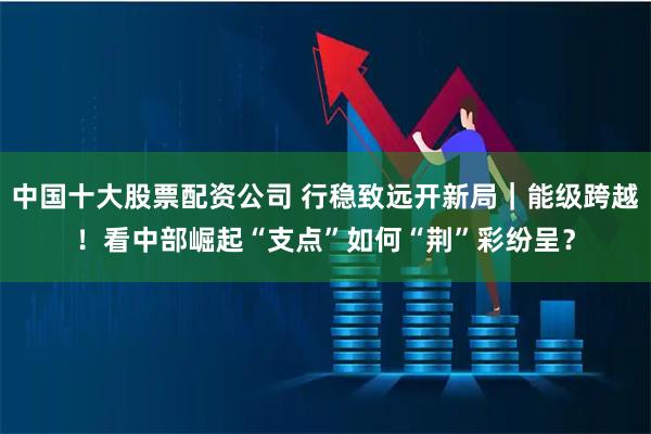 中国十大股票配资公司 行稳致远开新局｜能级跨越！看中部崛起“支点”如何“荆”彩纷呈？