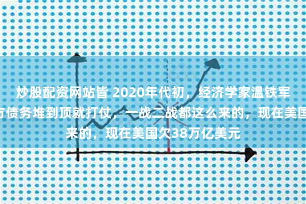 炒股配资网站皆 2020年代初，经济学家温铁军发现规律：西方债务堆到顶就打仗，一战二战都这么来的，现在美国欠38万亿美元