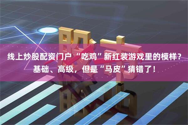 线上炒股配资门户 “吃鸡”新红装游戏里的模样？基础、高级，但是“马皮”猜错了！
