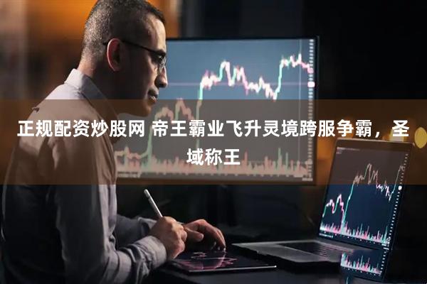 正规配资炒股网 帝王霸业飞升灵境跨服争霸，圣域称王