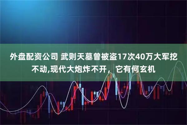 外盘配资公司 武则天墓曾被盗17次40万大军挖不动,现代大炮炸不开，它有何玄机