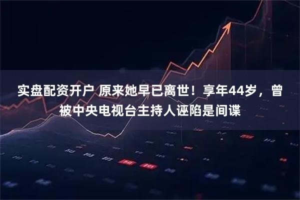 实盘配资开户 原来她早已离世！享年44岁，曾被中央电视台主持人诬陷是间谍