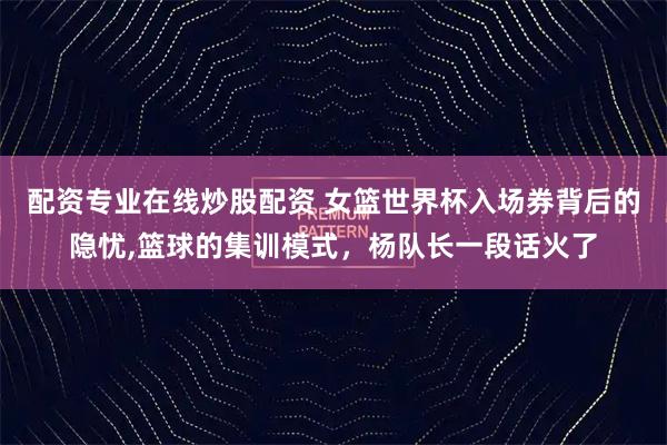 配资专业在线炒股配资 女篮世界杯入场券背后的隐忧,篮球的集训模式，杨队长一段话火了