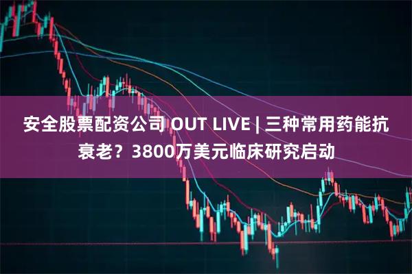 安全股票配资公司 OUT LIVE | 三种常用药能抗衰老？3800万美元临床研究启动