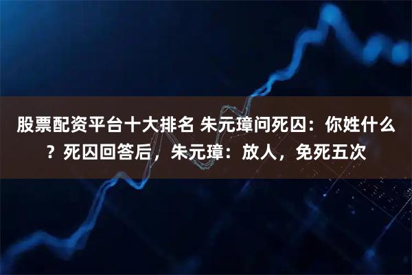 股票配资平台十大排名 朱元璋问死囚：你姓什么？死囚回答后，朱元璋：放人，免死五次