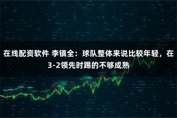 在线配资软件 李镇全：球队整体来说比较年轻，在3-2领先时踢的不够成熟