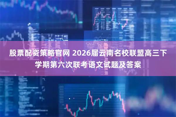 股票配资策略官网 2026届云南名校联盟高三下学期第六次联考语文试题及答案