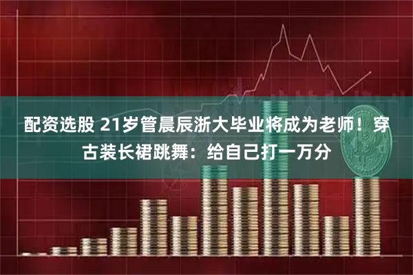 配资选股 21岁管晨辰浙大毕业将成为老师！穿古装长裙跳舞：给自己打一万分