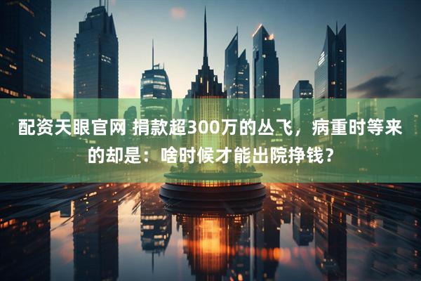 配资天眼官网 捐款超300万的丛飞，病重时等来的却是：啥时候才能出院挣钱？