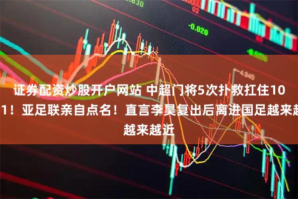 证券配资炒股开户网站 中超门将5次扑救扛住10打11！亚足联亲自点名！直言李昊复出后离进国足越来越近