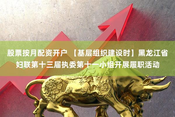 股票按月配资开户 【基层组织建设时】黑龙江省妇联第十三届执委第十一小组开展履职活动