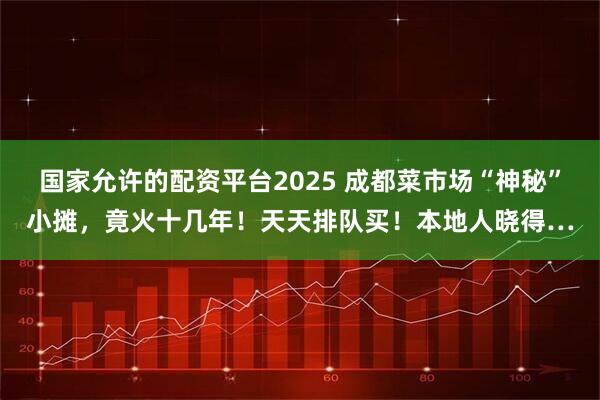 国家允许的配资平台2025 成都菜市场“神秘”小摊，竟火十几年！天天排队买！本地人晓得…