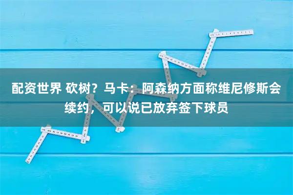 配资世界 砍树？马卡：阿森纳方面称维尼修斯会续约，可以说已放弃签下球员