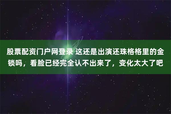 股票配资门户网登录 这还是出演还珠格格里的金锁吗，看脸已经完全认不出来了，变化太大了吧
