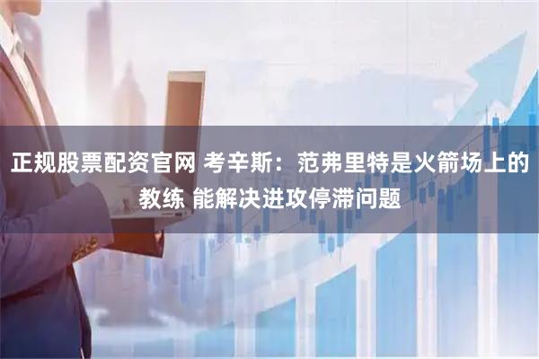 正规股票配资官网 考辛斯：范弗里特是火箭场上的教练 能解决进攻停滞问题