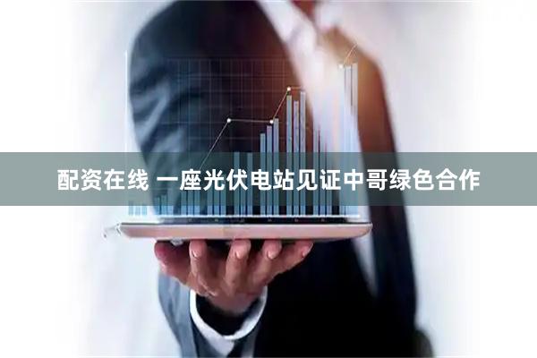 配资在线 一座光伏电站见证中哥绿色合作