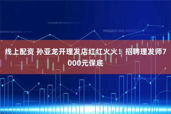 线上配资 孙亚龙开理发店红红火火！招聘理发师7000元保底